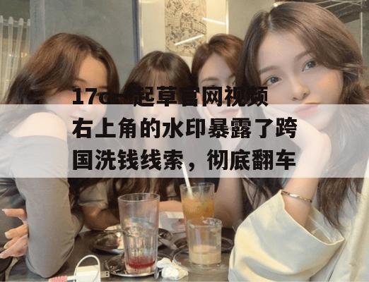 17c一起草官网视频右上角的水印暴露了跨国洗钱线索,彻底翻车!
