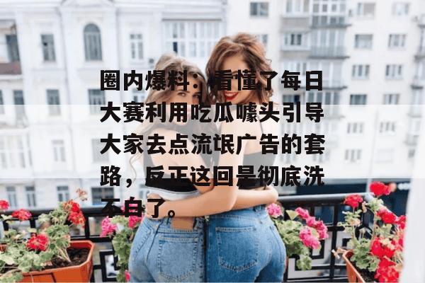 圈内爆料:看懂了每日大赛利用吃瓜噱头引导大家去点流氓广告的套路,反正这回是彻底洗不白了。