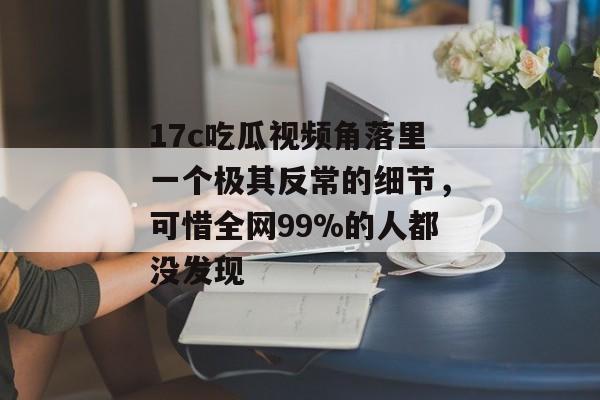 17c吃瓜视频角落里一个极其反常的细节,可惜全网99%的人都没发现