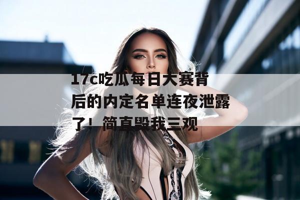 17c吃瓜每日大赛背后的内定名单连夜泄露了！简直毁我三观