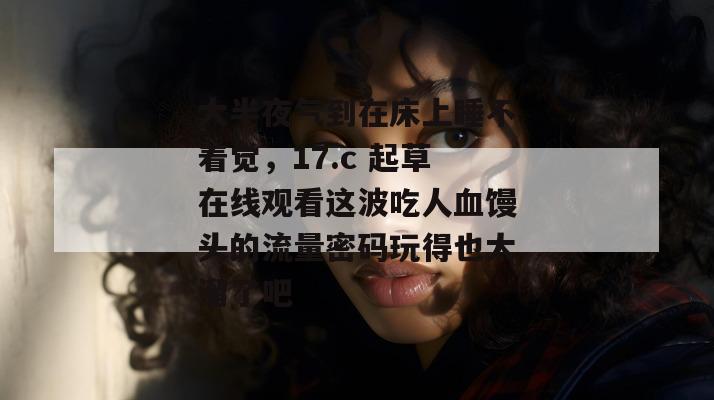 大半夜气到在床上睡不着觉，17.c 起草在线观看这波吃人血馒头的流量密码玩得也太溜了吧