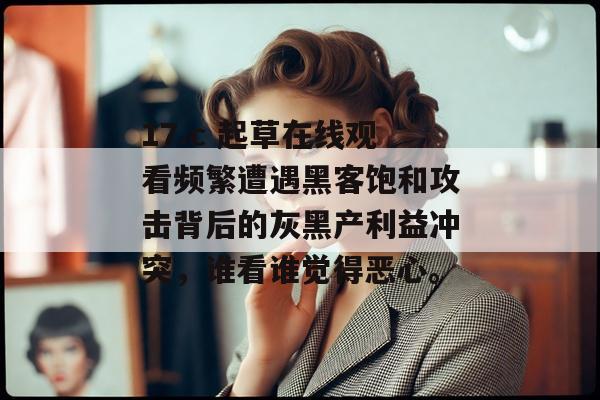 17.c 起草在线观看频繁遭遇黑客饱和攻击背后的灰黑产利益冲突,谁看谁觉得恶心。