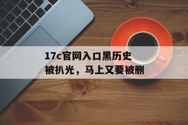 17c官网入口黑历史被扒光，马上又要被删