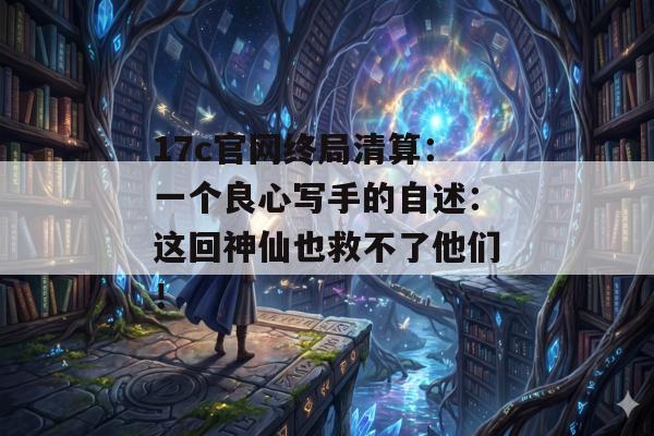 17c官网终局清算:一个良心写手的自述:这回神仙也救不了他们!