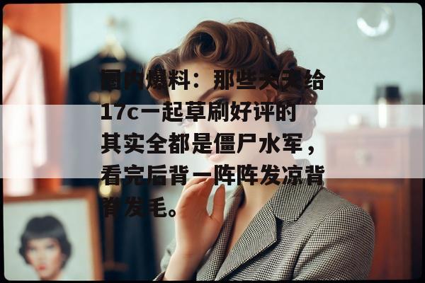 圈内爆料:那些天天给17c一起草刷好评的其实全都是僵尸水军,看完后背一阵阵发凉背脊发毛。