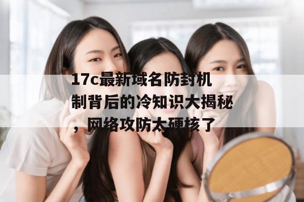 17c最新域名防封机制背后的冷知识大揭秘，网络攻防太硬核了