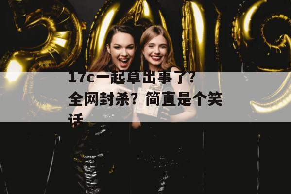 17c一起草出事了？全网封杀？简直是个笑话