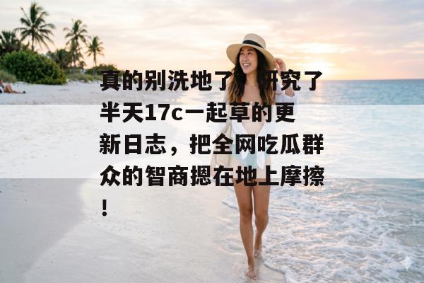真的别洗地了，研究了半天17c一起草的更新日志，把全网吃瓜群众的智商摁在地上摩擦！