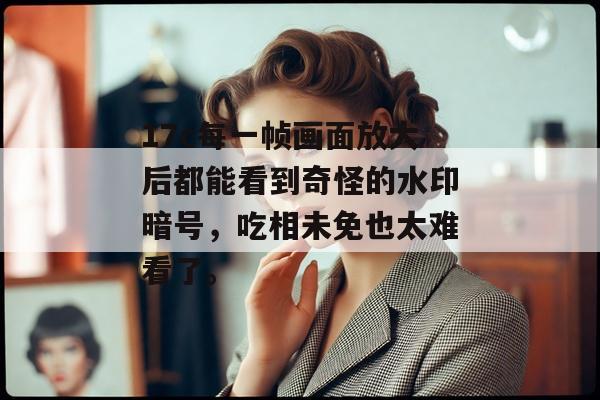 17c每一帧画面放大后都能看到奇怪的水印暗号，吃相未免也太难看了。