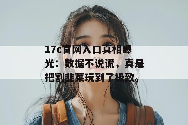 17c官网入口真相曝光:数据不说谎,真是把割韭菜玩到了极致。