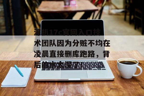 深扒17c官网入口技术团队因为分赃不均在凌晨直接删库跑路，背后的水太深了！