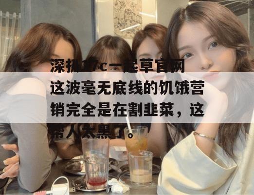 深扒17c一起草官网这波毫无底线的饥饿营销完全是在割韭菜，这帮人太黑了。