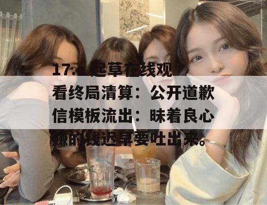 17.c 起草在线观看终局清算：公开道歉信模板流出：昧着良心赚的钱迟早要吐出来。