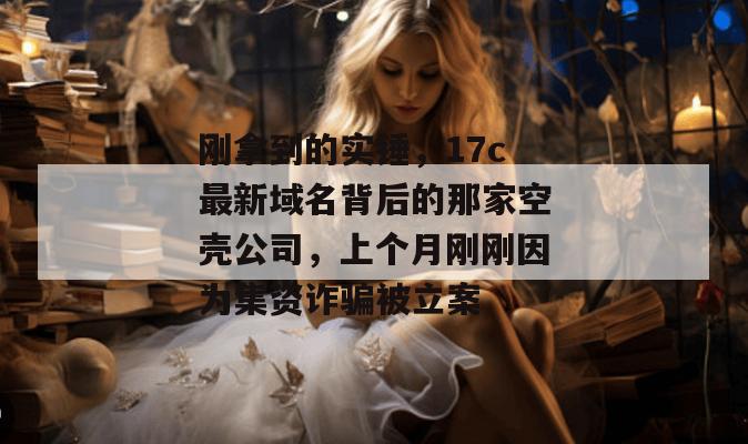 刚拿到的实锤，17c最新域名背后的那家空壳公司，上个月刚刚因为集资诈骗被立案