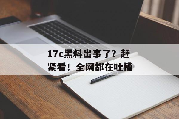 17c黑料出事了？赶紧看！全网都在吐槽