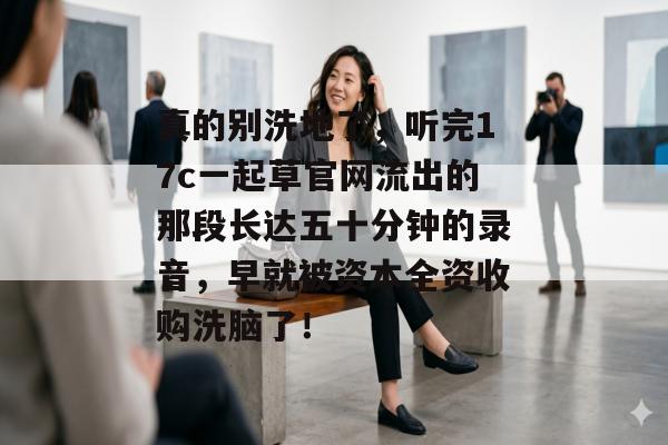 真的别洗地了，听完17c一起草官网流出的那段长达五十分钟的录音，早就被资本全资收购洗脑了！