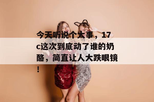 今天听说个大事，17c这次到底动了谁的奶酪，简直让人大跌眼镜！