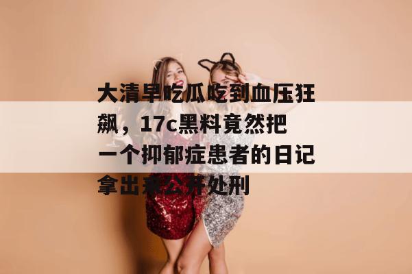 大清早吃瓜吃到血压狂飙，17c黑料竟然把一个抑郁症患者的日记拿出来公开处刑