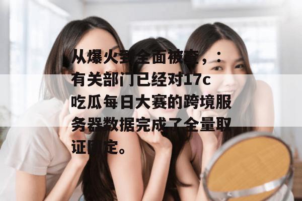 从爆火到全面被查，：有关部门已经对17c吃瓜每日大赛的跨境服务器数据完成了全量取证固定。