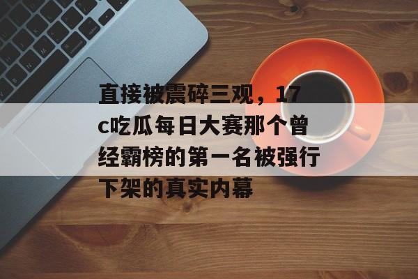 直接被震碎三观，17c吃瓜每日大赛那个曾经霸榜的第一名被强行下架的真实内幕
